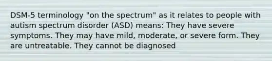 DSM-5 terminology "on the spectrum" as it relates to people with autism spectrum disorder (ASD) means: They have severe symptoms. They may have mild, moderate, or severe form. They are untreatable. They cannot be diagnosed