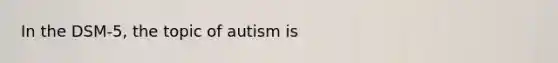 In the DSM-5, the topic of autism is