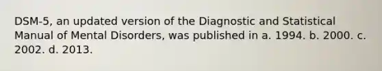 DSM-5, an updated version of the Diagnostic and Statistical Manual of Mental Disorders, was published in a. 1994. b. 2000. c. 2002. d. 2013.