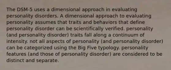 The DSM-5 uses a dimensional approach in evaluating personality disorders. A dimensional approach to evaluating personality assumes that traits and behaviors that define personality disorder can be scientifically verified. personality (and personality disorder) traits fall along a continuum of intensity. not all aspects of personality (and personality disorder) can be categorized using the Big Five typology. personality features (and those of personality disorder) are considered to be distinct and separate.