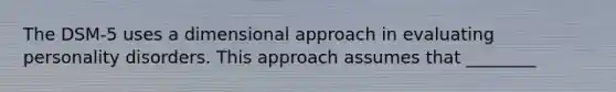 The DSM-5 uses a dimensional approach in evaluating personality disorders. This approach assumes that ________