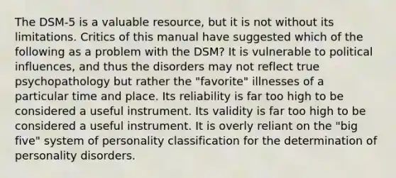 The DSM-5 is a valuable resource, but it is not without its limitations. Critics of this manual have suggested which of the following as a problem with the DSM? It is vulnerable to political influences, and thus the disorders may not reflect true psychopathology but rather the "favorite" illnesses of a particular time and place. Its reliability is far too high to be considered a useful instrument. Its validity is far too high to be considered a useful instrument. It is overly reliant on the "big five" system of personality classification for the determination of personality disorders.