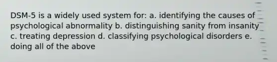 DSM-5 is a widely used system for: a. identifying the causes of psychological abnormality b. distinguishing sanity from insanity c. treating depression d. <a href='https://www.questionai.com/knowledge/ka4kHno8Qe-classifying-psychological-disorders' class='anchor-knowledge'>classifying <a href='https://www.questionai.com/knowledge/ki9dj0ALpL-psychological-disorders' class='anchor-knowledge'>psychological disorders</a></a> e. doing all of the above