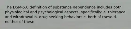 The DSM-5.0 definition of substance dependence includes both physiological and psychological aspects, specifically: a. tolerance and withdrawal b. drug seeking behaviors c. both of these d. neither of these