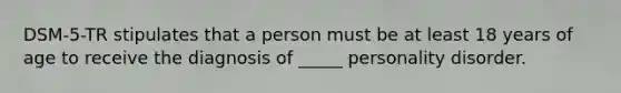 DSM-5-TR stipulates that a person must be at least 18 years of age to receive the diagnosis of _____ personality disorder.