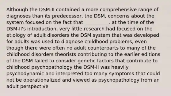 Although the DSM-II contained a more comprehensive range of diagnoses than its predecessor, the DSM, concerns about the system focused on the fact that __________. at the time of the DSM-II's introduction, very little research had focused on the etiology of adult disorders the DSM system that was developed for adults was used to diagnose childhood problems, even though there were often no adult counterparts to many of the childhood disorders theorists contributing to the earlier editions of the DSM failed to consider genetic factors that contribute to childhood psychopathology the DSM-II was heavily psychodynamic and interpreted too many symptoms that could not be operationalized and viewed as psychopathology from an adult perspective