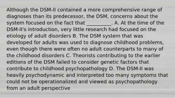 Although the DSM-II contained a more comprehensive range of diagnoses than its predecessor, the DSM, concerns about the system focused on the fact that __________. A. At the time of the DSM-II's introduction, very little research had focused on the etiology of adult disorders B. The DSM system that was developed for adults was used to diagnose childhood problems, even though there were often no adult counterparts to many of the childhood disorders C. Theorists contributing to the earlier editions of the DSM failed to consider genetic factors that contribute to childhood psychopathology D. The DSM-II was heavily psychodynamic and interpreted too many symptoms that could not be operationalized and viewed as psychopathology from an adult perspective