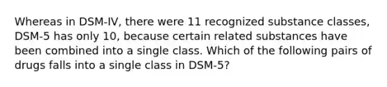 Whereas in DSM-IV, there were 11 recognized substance classes, DSM-5 has only 10, because certain related substances have been combined into a single class. Which of the following pairs of drugs falls into a single class in DSM-5?