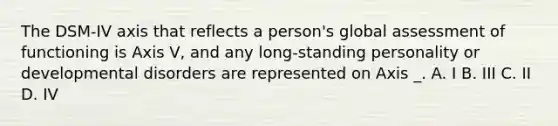 The DSM-IV axis that reflects a person's global assessment of functioning is Axis V, and any long-standing personality or developmental disorders are represented on Axis _. A. I B. III C. II D. IV