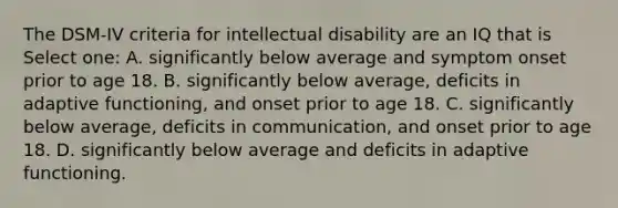 The DSM-IV criteria for intellectual disability are an IQ that is Select one: A. significantly below average and symptom onset prior to age 18. B. significantly below average, deficits in adaptive functioning, and onset prior to age 18. C. significantly below average, deficits in communication, and onset prior to age 18. D. significantly below average and deficits in adaptive functioning.