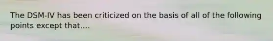 The DSM-IV has been criticized on the basis of all of the following points except that....