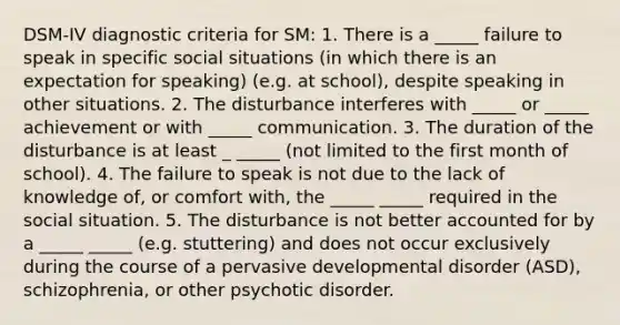 DSM-IV diagnostic criteria for SM: 1. There is a _____ failure to speak in specific social situations (in which there is an expectation for speaking) (e.g. at school), despite speaking in other situations. 2. The disturbance interferes with _____ or _____ achievement or with _____ communication. 3. The duration of the disturbance is at least _ _____ (not limited to the first month of school). 4. The failure to speak is not due to the lack of knowledge of, or comfort with, the _____ _____ required in the social situation. 5. The disturbance is not better accounted for by a _____ _____ (e.g. stuttering) and does not occur exclusively during the course of a pervasive developmental disorder (ASD), schizophrenia, or other psychotic disorder.