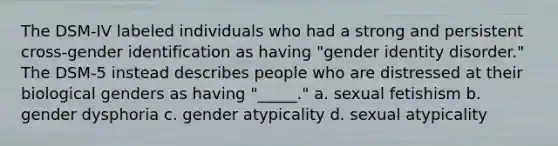 The DSM-IV labeled individuals who had a strong and persistent cross-gender identification as having "gender identity disorder." The DSM-5 instead describes people who are distressed at their biological genders as having "_____." a. sexual fetishism b. gender dysphoria c. gender atypicality d. sexual atypicality