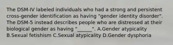 The DSM-IV labeled individuals who had a strong and persistent cross-gender identification as having "gender identity disorder". The DSM-5 instead describes people who are distressed at their biological gender as having "______". A.Gender atypicality B.Sexual fetishism C.Sexual atypicality D.Gender dysphoria