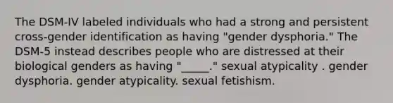 The DSM-IV labeled individuals who had a strong and persistent cross-gender identification as having "gender dysphoria." The DSM-5 instead describes people who are distressed at their biological genders as having "_____." sexual atypicality . gender dysphoria. gender atypicality. sexual fetishism.