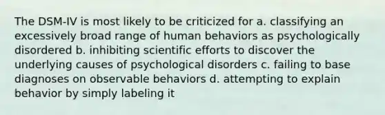 The DSM-IV is most likely to be criticized for a. classifying an excessively broad range of human behaviors as psychologically disordered b. inhibiting scientific efforts to discover the underlying causes of psychological disorders c. failing to base diagnoses on observable behaviors d. attempting to explain behavior by simply labeling it