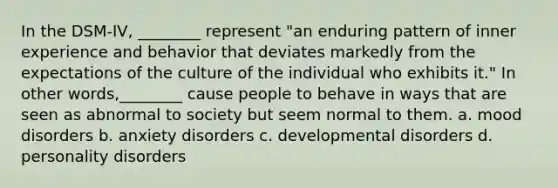 In the DSM-IV, ________ represent "an enduring pattern of inner experience and behavior that deviates markedly from the expectations of the culture of the individual who exhibits it." In other words,________ cause people to behave in ways that are seen as abnormal to society but seem normal to them. a. mood disorders b. anxiety disorders c. developmental disorders d. personality disorders