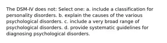 The DSM-IV does not: Select one: a. include a classification for personality disorders. b. explain the causes of the various psychological disorders. c. include a very broad range of psychological disorders. d. provide systematic guidelines for diagnosing psychological disorders.