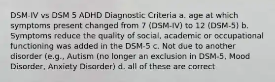 DSM-IV vs DSM 5 ADHD Diagnostic Criteria a. age at which symptoms present changed from 7 (DSM-IV) to 12 (DSM-5) b. Symptoms reduce the quality of social, academic or occupational functioning was added in the DSM-5 c. Not due to another disorder (e.g., Autism (no longer an exclusion in DSM-5, Mood Disorder, Anxiety Disorder) d. all of these are correct