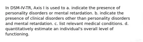 In DSM-IV-TR, Axis I is used to a. indicate the presence of personality disorders or mental retardation. b. indicate the presence of clinical disorders other than personality disorders and mental retardation. c. list relevant medical conditions. d. quantitatively estimate an individual's overall level of functioning.