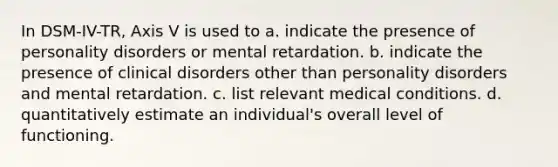 In DSM-IV-TR, Axis V is used to a. indicate the presence of personality disorders or mental retardation. b. indicate the presence of clinical disorders other than personality disorders and mental retardation. c. list relevant medical conditions. d. quantitatively estimate an individual's overall level of functioning.