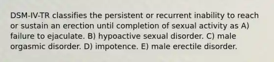 DSM-IV-TR classifies the persistent or recurrent inability to reach or sustain an erection until completion of sexual activity as A) failure to ejaculate. B) hypoactive sexual disorder. C) male orgasmic disorder. D) impotence. E) male erectile disorder.