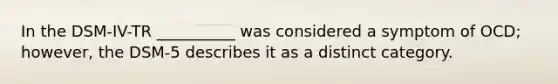 In the DSM-IV-TR __________ was considered a symptom of OCD; however, the DSM-5 describes it as a distinct category.