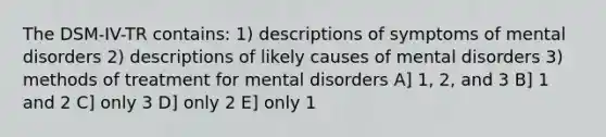 The DSM-IV-TR contains: 1) descriptions of symptoms of mental disorders 2) descriptions of likely causes of mental disorders 3) methods of treatment for mental disorders A] 1, 2, and 3 B] 1 and 2 C] only 3 D] only 2 E] only 1