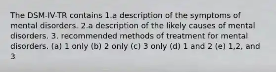 The DSM-IV-TR contains 1.a description of the symptoms of mental disorders. 2.a description of the likely causes of mental disorders. 3. recommended methods of treatment for mental disorders. (a) 1 only (b) 2 only (c) 3 only (d) 1 and 2 (e) 1,2, and 3