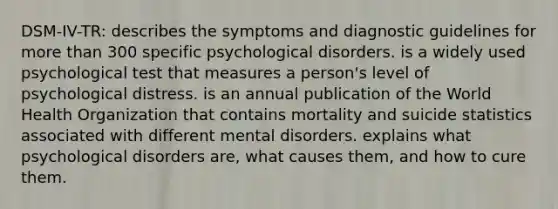 DSM-IV-TR: describes the symptoms and diagnostic guidelines for more than 300 specific psychological disorders. is a widely used psychological test that measures a person's level of psychological distress. is an annual publication of the World Health Organization that contains mortality and suicide statistics associated with different mental disorders. explains what psychological disorders are, what causes them, and how to cure them.