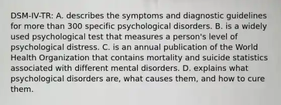 DSM-IV-TR: A. describes the symptoms and diagnostic guidelines for more than 300 specific psychological disorders. B. is a widely used psychological test that measures a person's level of psychological distress. C. is an annual publication of the World Health Organization that contains mortality and suicide statistics associated with different mental disorders. D. explains what psychological disorders are, what causes them, and how to cure them.