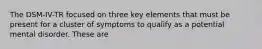 The DSM-IV-TR focused on three key elements that must be present for a cluster of symptoms to qualify as a potential mental disorder. These are