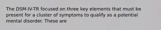 The DSM-IV-TR focused on three key elements that must be present for a cluster of symptoms to qualify as a potential mental disorder. These are