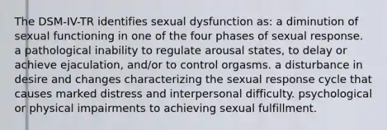 The DSM-IV-TR identifies sexual dysfunction as: a diminution of sexual functioning in one of the four phases of sexual response. a pathological inability to regulate arousal states, to delay or achieve ejaculation, and/or to control orgasms. a disturbance in desire and changes characterizing the sexual response cycle that causes marked distress and interpersonal difficulty. psychological or physical impairments to achieving sexual fulfillment.