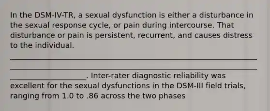 In the DSM-IV-TR, a sexual dysfunction is either a disturbance in the sexual response cycle, or pain during intercourse. That disturbance or pain is persistent, recurrent, and causes distress to the individual. ______________________________________________________________________________________________________________________________________________________. Inter-rater diagnostic reliability was excellent for the sexual dysfunctions in the DSM-III field trials, ranging from 1.0 to .86 across the two phases