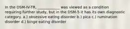 In the DSM-IV-TR, ____________ was viewed as a condition requiring further study, but in the DSM-5 it has its own diagnostic category. a.) obsessive eating disorder b.) pica c.) rumination disorder d.) binge eating disorder