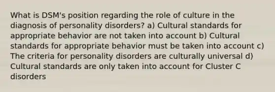 What is DSM's position regarding the role of culture in the diagnosis of personality disorders? a) Cultural standards for appropriate behavior are not taken into account b) Cultural standards for appropriate behavior must be taken into account c) The criteria for personality disorders are culturally universal d) Cultural standards are only taken into account for Cluster C disorders