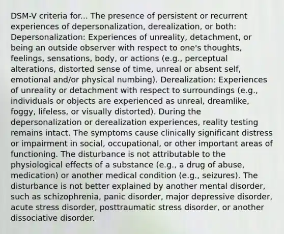 DSM-V criteria for... The presence of persistent or recurrent experiences of depersonalization, derealization, or both: Depersonalization: Experiences of unreality, detachment, or being an outside observer with respect to one's thoughts, feelings, sensations, body, or actions (e.g., perceptual alterations, distorted sense of time, unreal or absent self, emotional and/or physical numbing). Derealization: Experiences of unreality or detachment with respect to surroundings (e.g., individuals or objects are experienced as unreal, dreamlike, foggy, lifeless, or visually distorted). During the depersonalization or derealization experiences, reality testing remains intact. The symptoms cause clinically significant distress or impairment in social, occupational, or other important areas of functioning. The disturbance is not attributable to the physiological effects of a substance (e.g., a drug of abuse, medication) or another medical condition (e.g., seizures). The disturbance is not better explained by another mental disorder, such as schizophrenia, panic disorder, major depressive disorder, acute stress disorder, posttraumatic stress disorder, or another dissociative disorder.