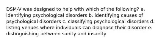 DSM-V was designed to help with which of the following? a. identifying psychological disorders b. identifying causes of psychological disorders c. classifying psychological disorders d. listing venues where individuals can diagnose their disorder e. distinguishing between sanity and insanity