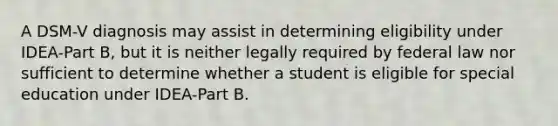 A DSM-V diagnosis may assist in determining eligibility under IDEA-Part B, but it is neither legally required by federal law nor sufficient to determine whether a student is eligible for special education under IDEA-Part B.