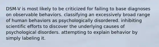 DSM-V is most likely to be criticized for failing to base diagnoses on observable behaviors. classifying an excessively broad range of human behaviors as psychologically disordered. inhibiting scientific efforts to discover the underlying causes of psychological disorders. attempting to explain behavior by simply labeling it.