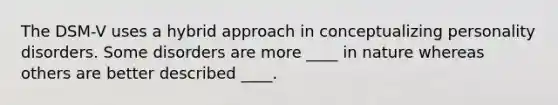 The DSM-V uses a hybrid approach in conceptualizing personality disorders. Some disorders are more ____ in nature whereas others are better described ____.