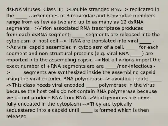 dsRNA viruses- Class III: ->Double stranded RNA--> replicated in the _____ -->Genomes of Birnaviridae and Reoviridae members range from as few as two and up to as many as 12 dsRNA segments -->Virion associated RNA trascriptase produces _____ from each dsRNA segment; _____ segments are released into the cytoplasm of host cell -->+RNA are translated into viral _____ ->As viral capsid assembles in cytoplasm of a cell, _____ for each segment and non-structural proteins (e.g. viral RNA _____) are imported into the assembling capsid -->Not all virions import the exact number of +RNA segments are are _____/non-infectious ->_____ segments are synthesized inside the assembling capsid using the viral encoded RNA polymerase--> avoiding innate _____ ->This class needs viral encoded _____ polymerase in the virus because the host cells do not contain RNA polymerase because we do not produce RNA from RNA ->Viral genomes are never fully uncoated in the cytoplasm -->They are typically sequestered into a capsid until _____ is formed which is then released