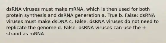 dsRNA viruses must make mRNA, which is then used for both protein synthesis and dsRNA generation a. True b. False: dsRNA viruses must make dsDNA c. False: dsRNA viruses do not need to replicate the genome d. False: dsRNA viruses can use the + strand as mRNA