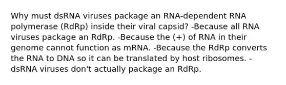 Why must dsRNA viruses package an RNA-dependent RNA polymerase (RdRp) inside their viral capsid? -Because all RNA viruses package an RdRp. -Because the (+) of RNA in their genome cannot function as mRNA. -Because the RdRp converts the RNA to DNA so it can be translated by host ribosomes. -dsRNA viruses don't actually package an RdRp.