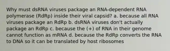 Why must dsRNA viruses package an RNA-dependent RNA polymerase (RdRp) inside their viral capsid? a. because all RNA viruses package an RdRp b. dsRNA viruses don't actually package an RdRp c. because the (+) of RNA in their genome cannot function as mRNA d. because the RdRp converts the RNA to DNA so it can be translated by host ribosomes