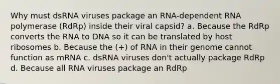 Why must dsRNA viruses package an RNA-dependent RNA polymerase (RdRp) inside their viral capsid? a. Because the RdRp converts the RNA to DNA so it can be translated by host ribosomes b. Because the (+) of RNA in their genome cannot function as mRNA c. dsRNA viruses don't actually package RdRp d. Because all RNA viruses package an RdRp