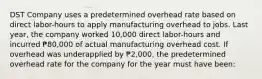 DST Company uses a predetermined overhead rate based on direct labor-hours to apply manufacturing overhead to jobs. Last year, the company worked 10,000 direct labor-hours and incurred ₱80,000 of actual manufacturing overhead cost. If overhead was underapplied by ₱2,000, the predetermined overhead rate for the company for the year must have been: