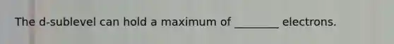 The d-sublevel can hold a maximum of ________ electrons.