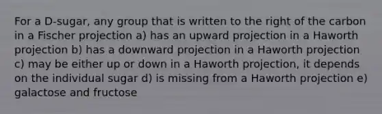 For a D-sugar, any group that is written to the right of the carbon in a Fischer projection a) has an upward projection in a Haworth projection b) has a downward projection in a Haworth projection c) may be either up or down in a Haworth projection, it depends on the individual sugar d) is missing from a Haworth projection e) galactose and fructose